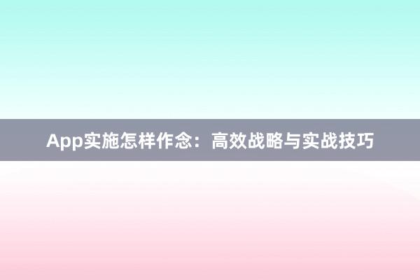 App实施怎样作念：高效战略与实战技巧